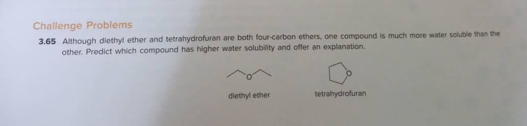 Challenge Problems
3.65 Although diethyl ether and tetrahydrofuran are both four-carbon ethers, one compound is much more water soluble than the
other. Predict which compound has higher water solubility and offer an explanation.
diethyl ether
tetrahydrofuran
