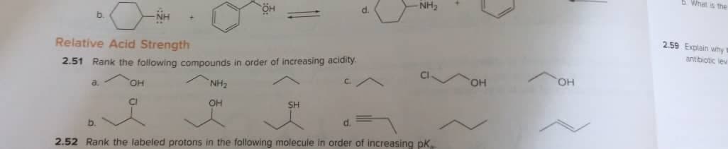 6. What is the
NH2
d.
NH
b.
2.59 Explain why
Relative Acid Strength
antibiotic lew
2.51 Rank the following compounds in order of increasing acidity.
OH
a.
OH
NH2
OH
SH
d.
2.52 Rank the labeled protons in the following molecule in order of increasing pk.
