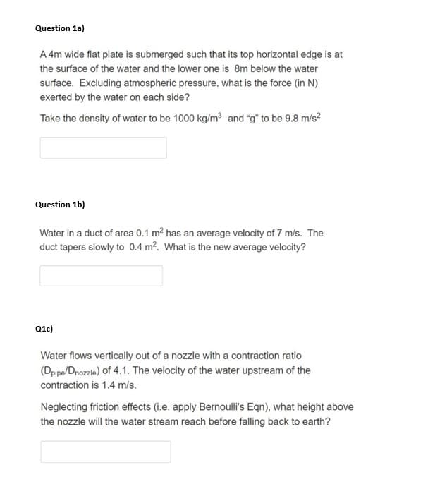 Question 1a)
A 4m wide flat plate is submerged such that its top horizontal edge is at
the surface of the water and the lower one is 8m below the water
surface. Excluding atmospheric pressure, what is the force (in N)
exerted by the water on each side?
Take the density of water to be 1000 kg/m3 and "g" to be 9.8 m/s?
