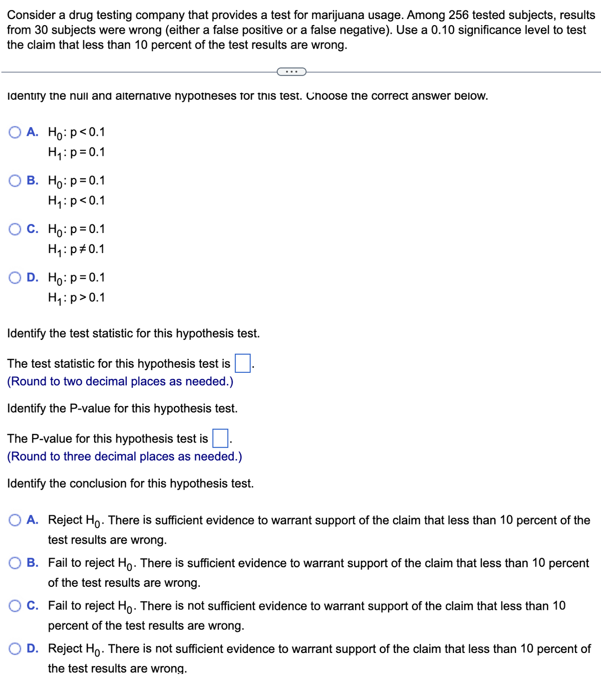 Consider a drug testing company that provides a test for marijuana usage. Among 256 tested subjects, results
from 30 subjects were wrong (either a false positive or a false negative). Use a 0.10 significance level to test
the claim that less than 10 percent of the test results are wrong.
Identify the null and alternative hypotheses for this test. Choose the correct answer below.
A. Ho: p<0.1
H₁: p=0.1
B. Ho: p=0.1
H₁: p<0.1
C. Ho: p=0.1
H₁: p=0.1
D. Ho: p=0.1
H₁: p>0.1
Identify the test statistic for this hypothesis test.
The test statistic for this hypothesis test is
(Round to two decimal places as needed.)
Identify the P-value for this hypothesis test.
The P-value for this hypothesis test is
(Round to three decimal places as needed.)
Identify the conclusion for this hypothesis test.
O A. Reject Ho. There is sufficient evidence to warrant support of the claim that less than 10 percent of the
test results are wrong.
B. Fail to reject Ho. There is sufficient evidence to warrant support of the claim that less than 10 percent
of the test results are wrong.
C. Fail to reject Ho. There is not sufficient evidence to warrant support of the claim that less than 10
percent of the test results are wrong.
D. Reject Ho. There is not sufficient evidence to warrant support of the claim that less than 10 percent of
the test results are wrong.