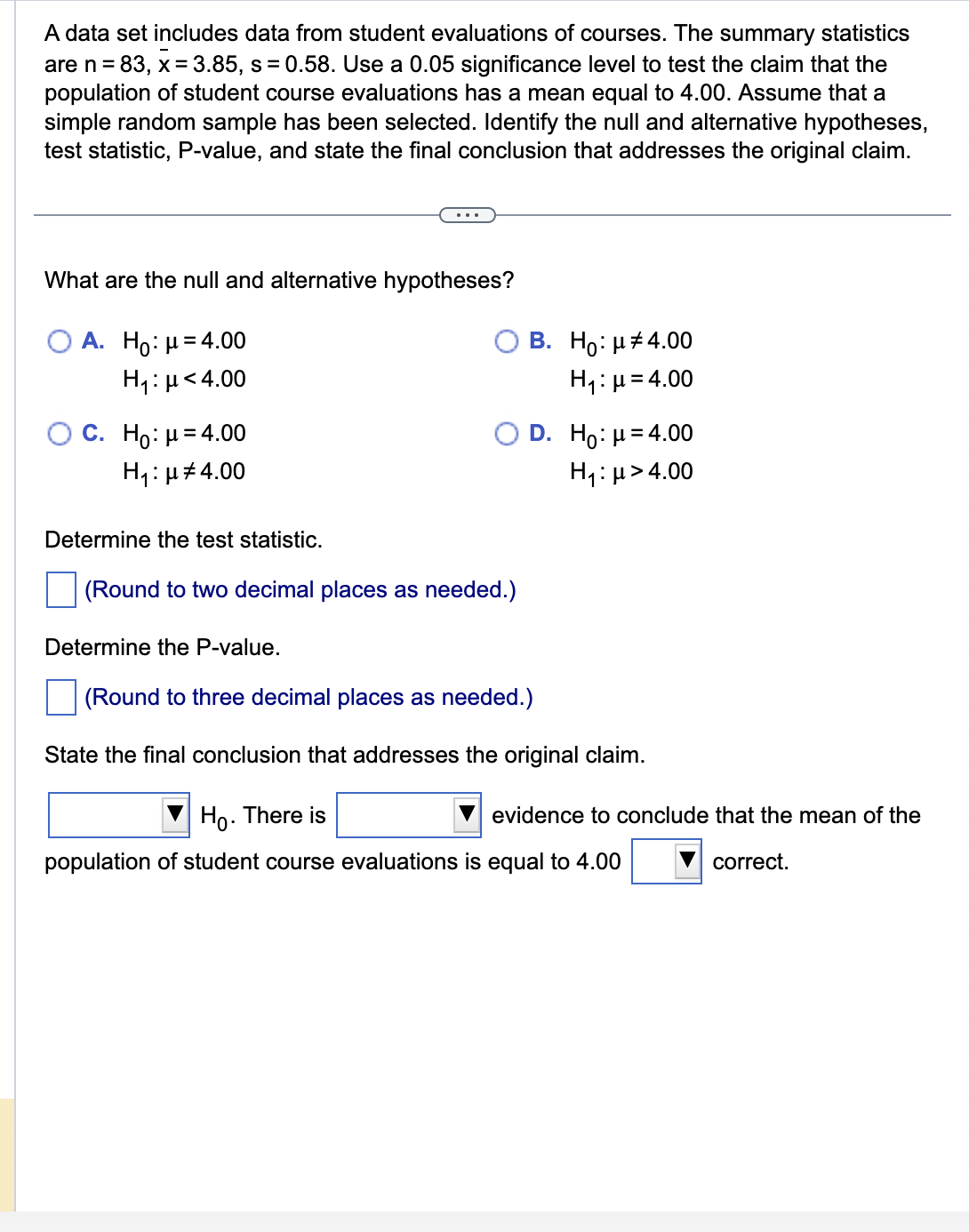 A data set includes data from student evaluations of courses. The summary statistics
are n = 83, x = 3.85, s = 0.58. Use a 0.05 significance level to test the claim that the
population of student course evaluations has a mean equal to 4.00. Assume that a
simple random sample has been selected. Identify the null and alternative hypotheses,
test statistic, P-value, and state the final conclusion that addresses the original claim.
What are the null and alternative hypotheses?
A. Ho: μ = 4.00
H₁: μ< 4.00
C. Ho: μ = 4.00
H₁: μ#4.00
O B. Ho: μ#4.00
H₁: μ = 4.00
O D. Ho: μ= 4.00
H₁:μ>4.00
Determine the test statistic.
(Round to two decimal places as needed.)
Determine the P-value.
(Round to three decimal places as needed.)
State the final conclusion that addresses the original claim.
Ho. There is
population of student course evaluations is equal to 4.00
evidence to conclude that the mean of the
correct.