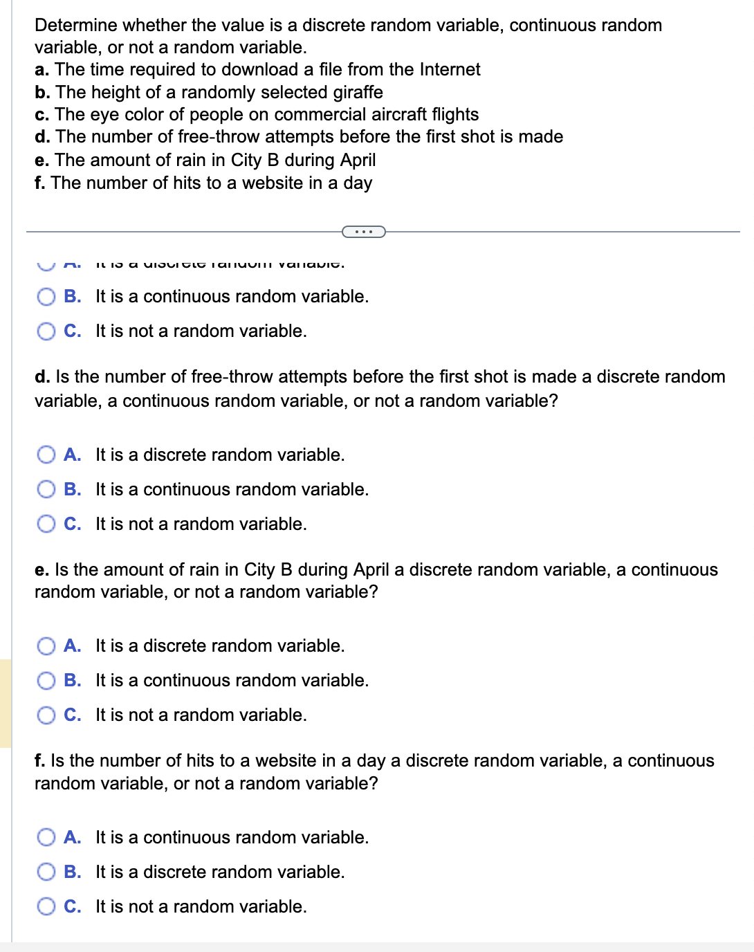 Determine whether the value is a discrete random variable, continuous random
variable, or not a random variable.
a. The time required to download a file from the Internet
b. The height of a randomly selected giraffe
c. The eye color of people on commercial aircraft flights
d. The number of free-throw attempts before the first shot is made
e. The amount of rain in City B during April
f. The number of hits to a website in a day
It is a ISCIOLO Tani valamit.
B.
C. It is not a random variable.
It is a continuous random variable.
d. Is the number of free-throw attempts before the first shot is made a discrete random
variable, a continuous random variable, or not a random variable?
A. It is a discrete random variable.
B. It is a continuous random variable.
C. It is not a random variable.
e. Is the amount of rain in City B during April a discrete random variable, a continuous
random variable, or not a random variable?
A. It is a discrete random variable.
B. It is a continuous random variable.
C. It is not a random variable.
f. Is the number of hits to a website in a day a discrete random variable, a continuous
random variable, or not a random variable?
A. It is a continuous random variable.
B. It is a discrete random variable.
C. It is not a random variable.