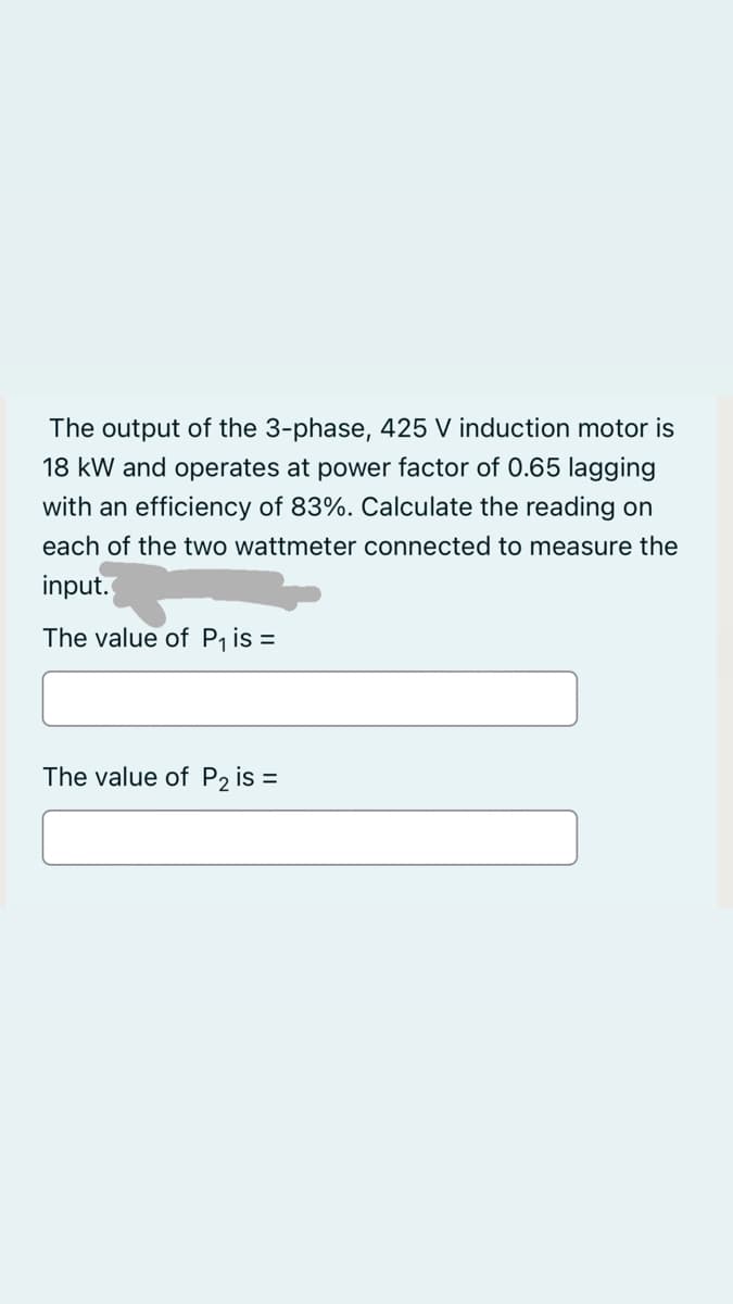 The output of the 3-phase, 425 V induction motor is
18 kW and operates at power factor of 0.65 lagging
with an efficiency of 83%. Calculate the reading on
each of the two wattmeter connected to measure the
input.
The value of P₁ is:
=
The value of P₂ is =