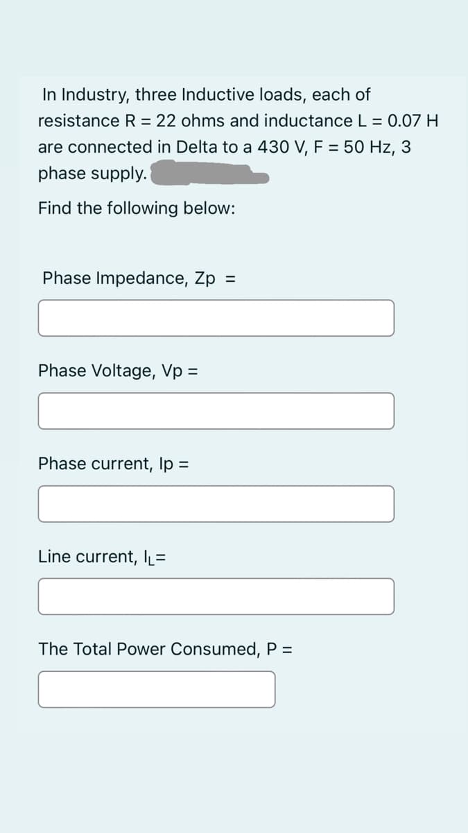In Industry, three Inductive loads, each of
resistance R = 22 ohms and inductance L = 0.07 H
are connected in Delta to a 430 V, F = 50 Hz, 3
phase supply.
Find the following below:
Phase Impedance, Zp
=
Phase Voltage, Vp =
Phase current, Ip =
Line current, IL=
The Total Power Consumed, P =