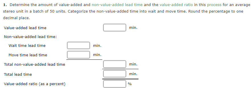 1. Determine the amount of value-added and non-value-added lead time and the value-added ratio in this process for an average
stereo unit in a batch of 50 units. Categorize the non-value-added time into wait and move time. Round the percentage to one
decimal place.
Value-added lead time
min.
Non-value-added lead time:
Wait time lead time
min.
Move time lead time
min.
Total non-value-added lead time
min.
Total lead time
min.
Value-added ratio (as a percent)
%