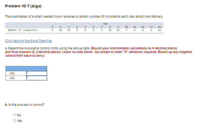 Problem 10-7 (Algo)
The postmaster of a small western town receives a certain number of complaints each day about mall delivery.
DAY
Number of complaints
UCL
LCL
b. Is the process in control?
O No
1
4
Yes
2 3
11 15
4 5
8
sa
9
6
6
7
5
Click here for the Excel Data File
a. Determine two-sigma control limits using the above data. (Round your Intermediate calculations to 4 decimal places
and final answers to 3 decimal places. Leave no cells blank - be certain to enter "0" wherever required. Round up any negative
control limit value to zero.)
8
12
9
15
10 11 12 13 14
6 4 2 11
7