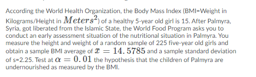 According the World Health Organization, the Body Mass Index (BMI=Weight in
Kilograms/Height in Meters?) of a healthy 5-year old girl is 15. After Palmyra,
Syria, got liberated from the Islamic State, the World Food Program asks you to
conduct an early assessment situation of the nutritional situation in Palmyra. You
measure the height and weight of a random sample of 225 five-year old girls and
obtain a sample BMI average of I = 14. 5785 and a sample standard deviation
of s=2.25. Test at a = 0.01 the hypothesis that the children of Palmyra are
undernourished as measured by the BMI.
