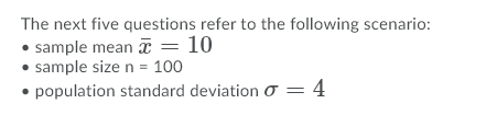 The next five questions refer to the following scenario:
• sample mean T = 10
• sample size n = 100
• population standard deviation O = 4
