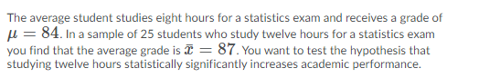 The average student studies eight hours for a statistics exam and receives a grade of
µ = 84. In a sample of 25 students who study twelve hours for a statistics exam
you find that the average grade is I = 87. You want to test the hypothesis that
studying twelve hours statistically significantly increases academic performance.
