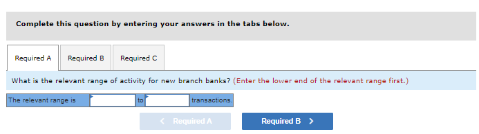 Complete this question by entering your answers in the tabs below.
Required A
Required B
Required C
What is the relevant range of activity for new branch banks? (Enter the lower end of the relevant range first.)
The relevant range is
to
transactions.
< Required A
Required B >