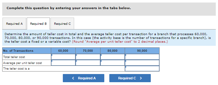 Complete this question by entering your answers in the tabs below.
Required A Required B
Required C
Determine the amount of teller cost in total and the average teller cost per transaction for a branch that processes 60,000,
70,000, 80,000, or 90,000 transactions. In this case (the activity base is the number of transactions for a specific branch), is
the teller cost a fixed or a variable cost? (Round "Average per unit teller cost" to 2 decimal places.)
No. of Transactions
60,000
70,000
80,000
90,000
Total teller cost
Average per unit teller cost
The teller cost is a
< Required A
Required C >
