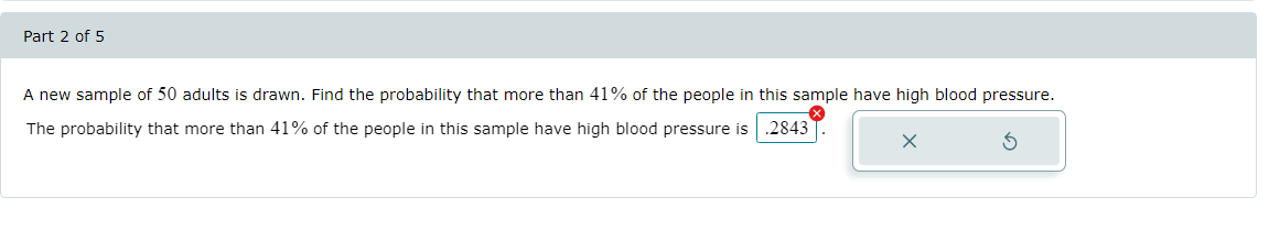 Part 2 of 5
A new sample of 50 adults is drawn. Find the probability that more than 41% of the people in this sample have high blood pressure.
.2843
The probability that more than 41% of the people in this sample have high blood pressure is
x
S