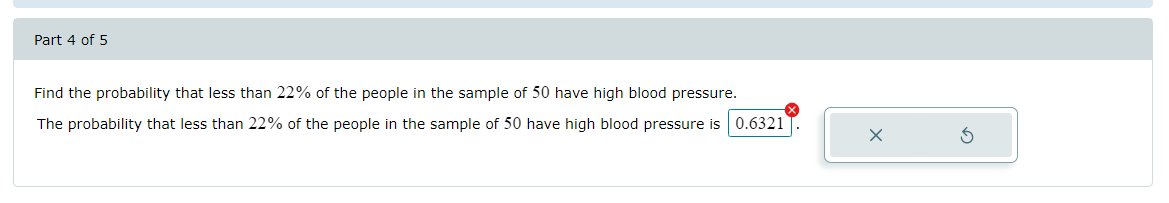 Part 4 of 5
Find the probability that less than 22% of the people in the sample of 50 have high blood pressure.
The probability that less than 22% of the people in the sample of 50 have high blood pressure is 0.6321
