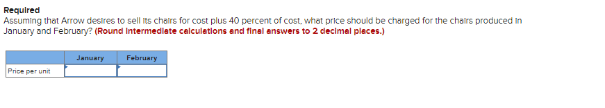 Required
Assuming that Arrow desires to sell its chairs for cost plus 40 percent of cost, what price should be charged for the chairs produced in
January and February? (Round Intermediate calculations and final answers to 2 decimal places.)
January
February
Price per unit