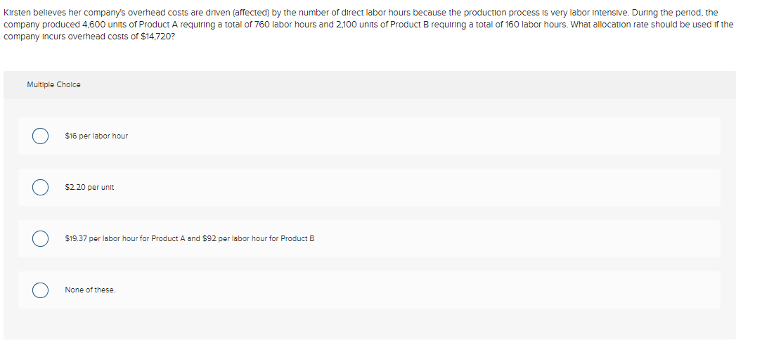 Kirsten believes her company's overhead costs are driven (affected) by the number of direct labor hours because the production process is very labor Intensive. During the period, the
company produced 4,600 units of Product A requiring a total of 760 labor hours and 2,100 units of Product B requiring a total of 160 labor hours. What allocation rate should be used if the
company Incurs overhead costs of $14,720?
Multiple Choice
$16 per labor hour
$2.20 per unit
$19.37 per labor hour for Product A and $92 per labor hour for Product B
None of these.