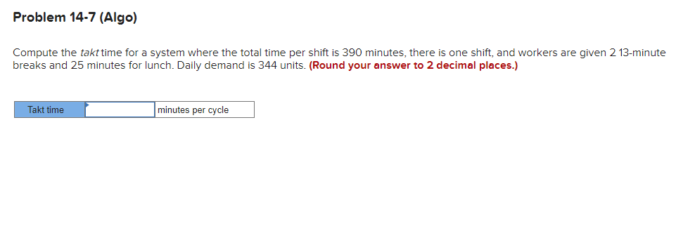 Problem 14-7 (Algo)
Compute the takt time for a system where the total time per shift is 390 minutes, there is one shift, and workers are given 2 13-minute
breaks and 25 minutes for lunch. Daily demand is 344 units. (Round your answer to 2 decimal places.)
Takt time
minutes per cycle