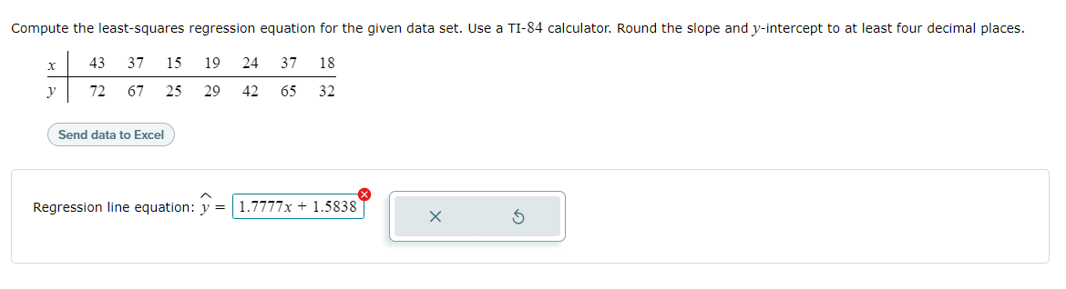 Compute the least-squares regression equation for the given data set. Use a TI-84 calculator. Round the slope and y-intercept to at least four decimal places.
43
37
15
19
24
37
18
y
72
67
25
29
42
65
32
Send data to Excel
Regression line equation: y =
1.7777x + 1.5838
