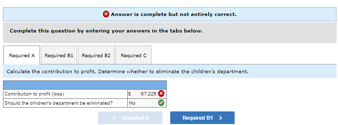 Answer is complete but not entirely correct.
Complete this question by entering your answers in the tabs below.
Required A Required B1 Required B2 Required C
Calculate the contribution to profit. Determine whether to eliminate the children's department.
Contribution to profit (loss)
Should the children's department be eliminated?
$ 67,225
No
< Required A
Required B1 >