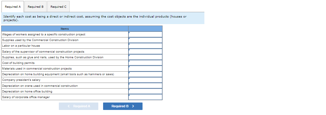 Required A Required B Required C
Identify each cost as being a direct or indirect cost, assuming the cost objects are the individual products (houses or
projects).
Items
Wages of workers assigned to a specific construction project
Supplies used by the Commercial Construction Division
Labor on a particular house
Salary of the supervisor of commercial construction projects
Supplies, such as glue and nails, used by the Home Construction Division
Cost of building permits
Materials used in commercial construction projects
Depreciation on home building equipment (small tools such as hammers or saws)
Company president's salary
Depreciation on crane used in commercial construction
Depreciation on home office building
Salary of corporate office manager
< Required A
Required B >