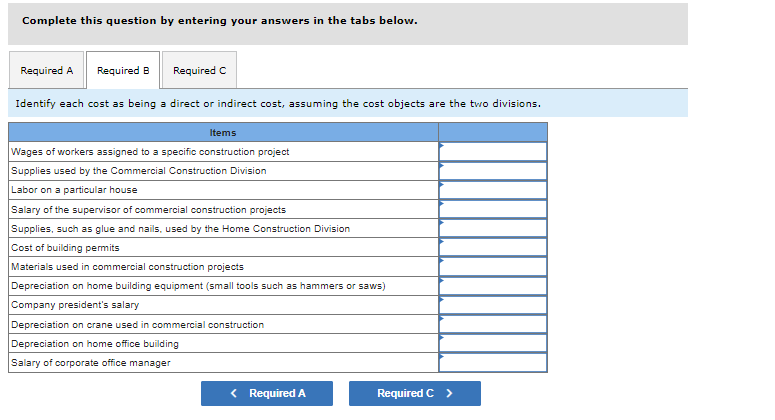 Complete this question by entering your answers in the tabs below.
Required A Required B
Required C
Identify each cost as being a direct or indirect cost, assuming the cost objects are the two divisions.
Items
Wages of workers assigned to a specific construction project
Supplies used by the Commercial Construction Division
Labor on a particular house
Salary of the supervisor of commercial construction projects
Supplies, such as glue and nails, used by the Home Construction Division
Cost of building permits
Materials used in commercial construction projects
Depreciation on home building equipment (small tools such as hammers or saws)
Company president's salary
Depreciation on crane used in commercial construction
Depreciation on home office building
Salary of corporate office manager
< Required A
Required C >