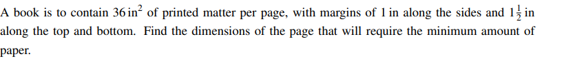 A book is to contain 36 in² of printed matter per page, with margins of 1 in along the sides and 1/2 in
along the top and bottom. Find the dimensions of the page that will require the minimum amount of
paper.