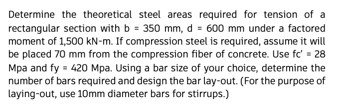 Determine the theoretical steel areas required for tension of a
rectangular section with b = 350 mm, d = 600 mm under a factored
moment of 1,500 kN-m. If compression steel is required, assume it will
be placed 70 mm from the compression fiber of concrete. Use fc' = 28
Mpa and fy = 420 Mpa. Using a bar size of your choice, determine the
number of bars required and design the bar lay-out. (For the purpose of
laying-out, use 10mm diameter bars for stirrups.)

