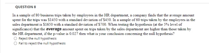 QUESTION 8
In a sample of 80 business trips taken by employees in the HR department, a company finds that the average amount
spent for the trips was $1450 with a standard deviation of S450. In a sample of 60 trips taken by the employees in the
sales department is S1650 with a standard deviation of $700. When testing the hypothesis (at the 5% level of
significance) that the average amount spent on trips taken by the sales department are higher than those taken by
the HR department, if the p-value is 0.027 then what is your conclusion concerning the null hypothesis?
O Reject the null hypothesis
Fail to reject the null hypothesis
