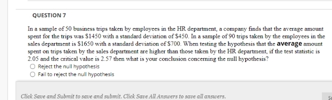 QUESTION 7
In a sample of 50 business trips taken by employees in the HR department, a company finds that the average amount
spent for the trips was $1450 with a standard deviation of $450. In a sample of 90 trips taken by the employees in the
sales department is S1650 with a standard deviation of $700. When testing the hypothesis that the average amount
spent on trips taken by the sales department are higher than those taken by the HR department, if the test statistic is
2.05 and the critical value is 2.57 then what is your conclusion concerning the null hypothesis?
O Reject the null hypothesis
Fail to reject the null hypothesis
Click Save and Submit to save and submit. Click Save All Answers to save all answers.
