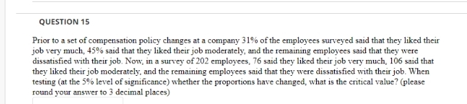 QUESTION 15
Prior to a set of compensation policy changes at a company 31% of the employees surveyed said that they liked their
job very much, 45% said that they liked their job moderately, and the remaining employees said that they were
dissatisfied with their job. Now, in a survey of 202 employees, 76 said they liked their job very much, 106 said that
they liked their job moderately, and the remaining employees said that they were dissatisfied with their job. When
testing (at the 5% level of significance) whether the proportions have changed, what is the critical value? (please
round your answer to 3 decimal places)
