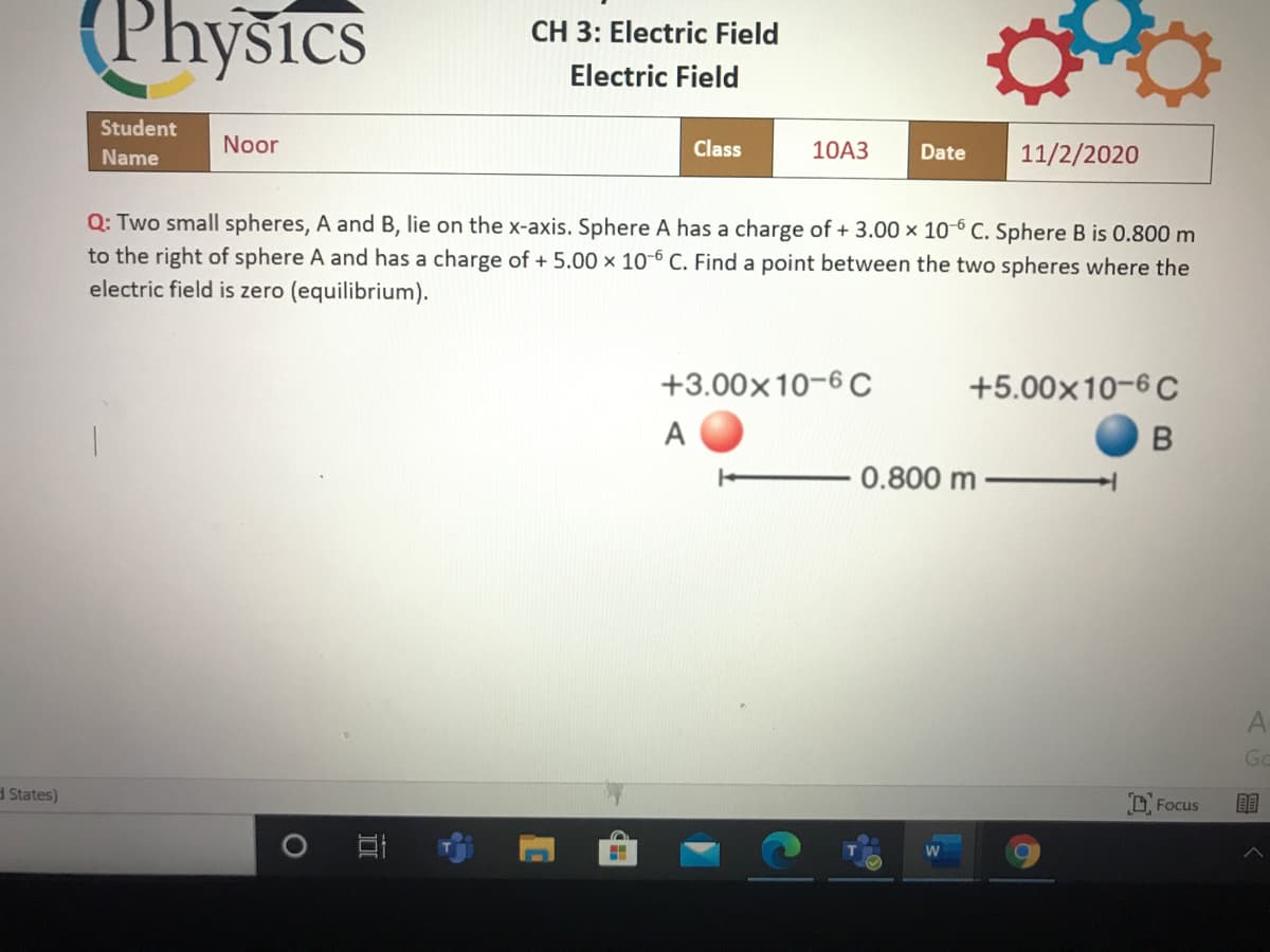 (Physics
CH 3: Electric Field
Electric Field
Student
Noor
Class
10A3
11/2/2020
Name
Date
Q: Two small spheres, A and B, lie on the x-axis. Sphere A has a charge of + 3.00 × 10-6 C. Sphere B is 0.800 m
to the right of sphere A and has a charge of + 5.00 × 10-6 C. Find a point between the two spheres where the
electric field is zero (equilibrium).
+3.00x10-6 C
+5.00x10-6 C
A
B
0.800 m
Go
d States)
O Focus
目
W
