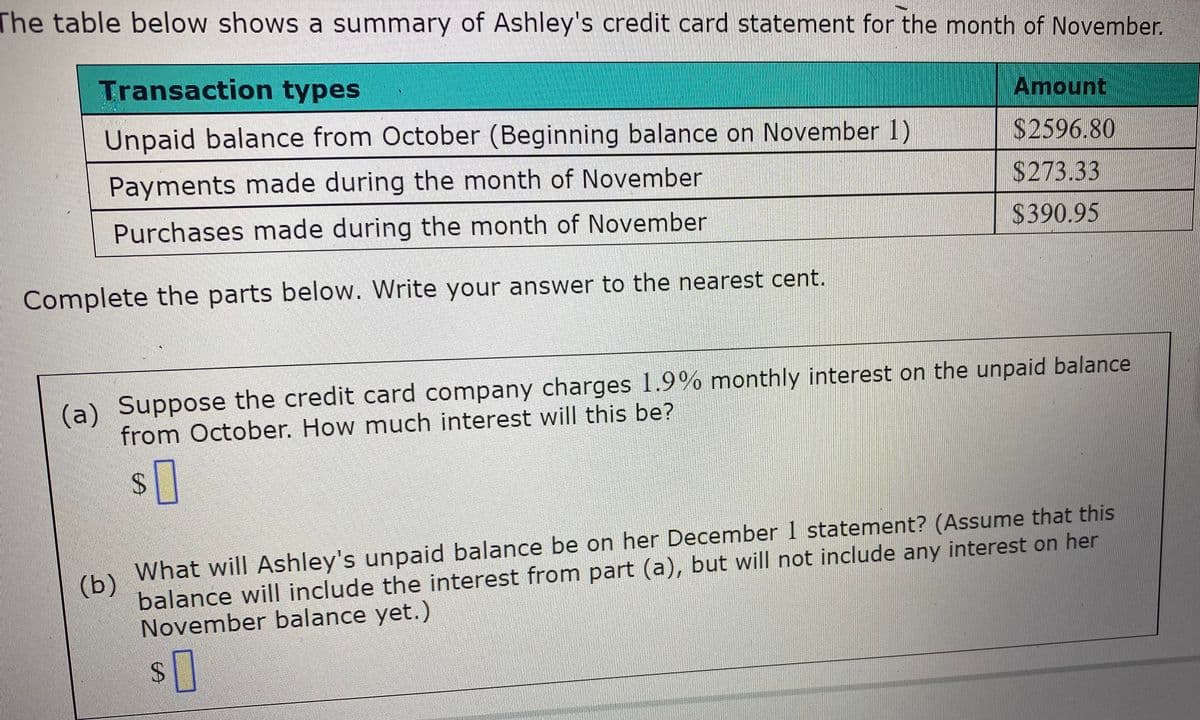 The table below shows a summary of Ashley's credit card statement for the month of November.
Transaction types
Amount
Unpaid balance from October (Beginning balance on November 1)
$2596.80
Payments made during the month of November
$273.33
Purchases made during the month of November
$390.95
Complete the parts below. Write your answer to the nearest cent.
(a) Suppose the credit card company charges 1.9% monthly interest on the unpaid balance
from October. How much interest will this be?
24
What will Ashley's unpaid balance be on her December 1 statement? (Assume that this
(b)
balance will include the interest from part (a), but will not include any interest on her
November balance yet.)
24
