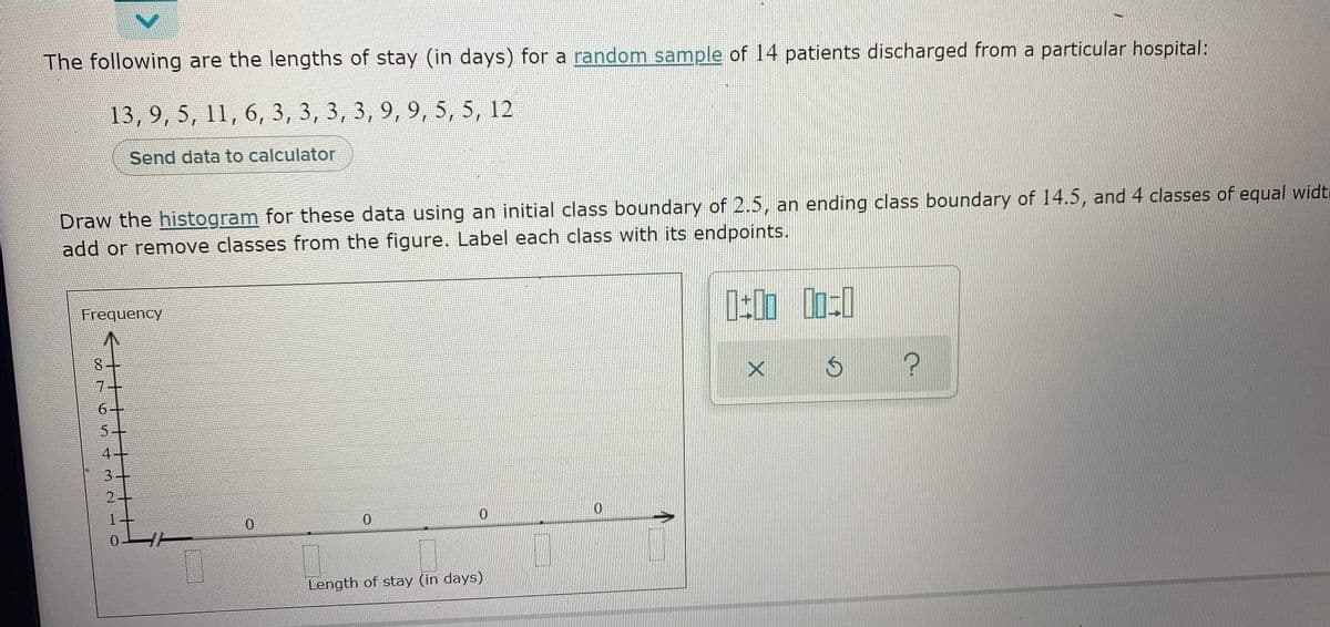 The following are the lengths of stay (in days) for a random sample of 14 patients discharged from a particular hospital:
13, 9, 5, 11, 6, 3, 3, 3, 3, 9, 9, 5, 5, 12
Send data to calculator
Draw the histogram for these data using an initial class boundary of 2.5, an ending class boundary of 14.5, and 4 classes of equal widti
add or remove classes from the figure. Label each class with its endpoints.
Frequency
7.
5-
4+
3+
0.
0.
Length of stay (in days)
10
