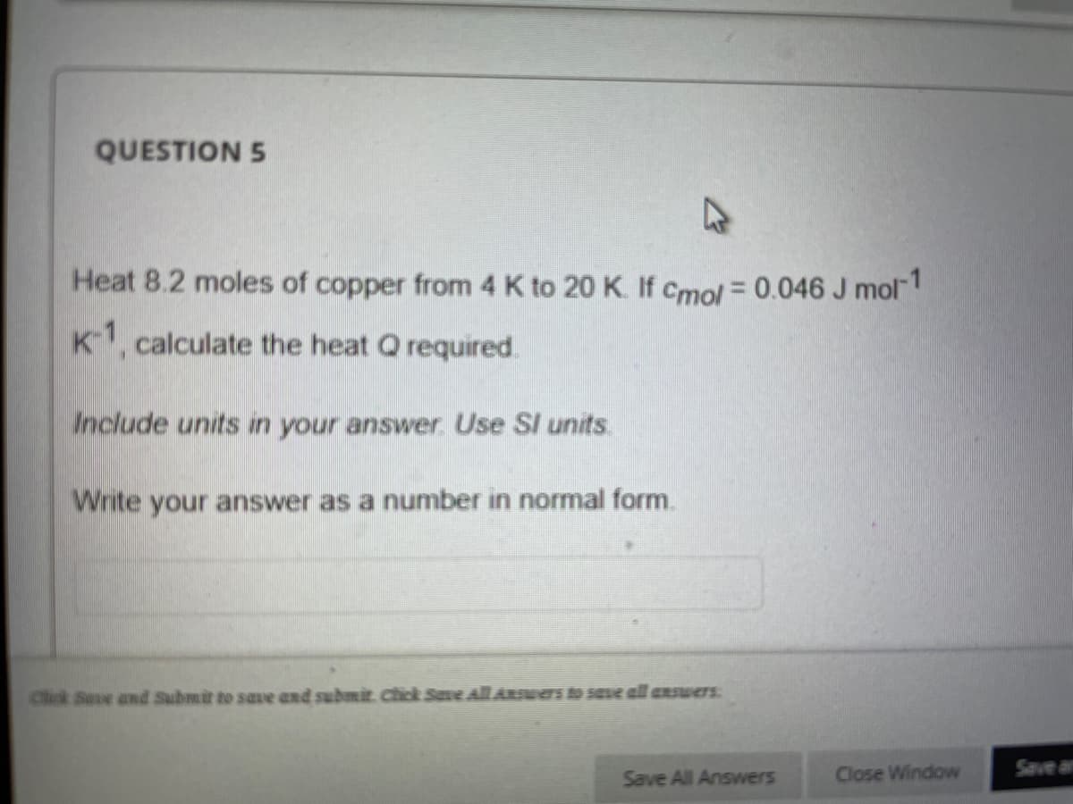QUESTION 5
Heat 8.2 moles of copper from 4 K to 20 K. If Cmol = 0.046 J mol
K1, calculate the heat Q required.
Include units in your answer Use SI units
Write your answer as a number in normal form.
Cick Seve and Submir to save and submit. Chick Save All ARswers t save all ansuers:
Save All Answers
Close Window
Save an
