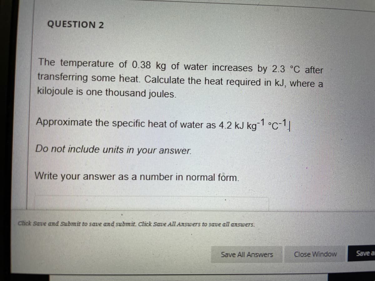 QUESTION 2
The temperature of 0.38 kg of water increases by 2.3 °C after
transferring some heat. Calculate the heat required in kJ, where a
kilojoule is one thousand joules.
Approximate the specific heat of water as 4.2 kJ kg 1 °C-1
Do not include units in your answer.
Write your answer as a number in normal form.
Chck Save and Submit to save and submit. Click Save All Answers to save all answers.
Save All Answers
Close Window
Save al
