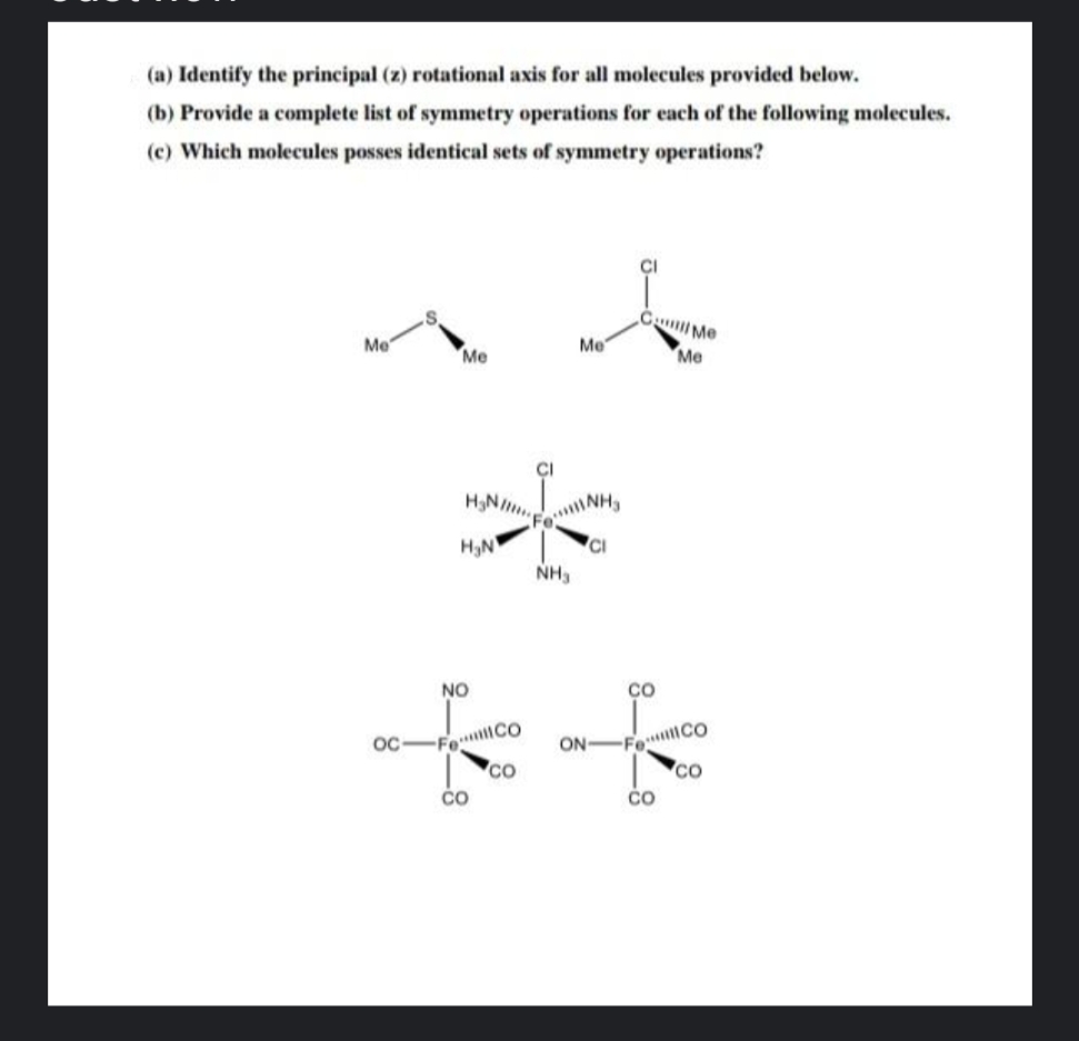 (a) Identify the principal (z) rotational axis for all molecules provided below.
(b) Provide a complete list of symmetry operations for each of the following molecules.
(c) Which molecules posses identical sets of symmetry operations?
C Me
Me
Me
Me
Me
ÇI
HN
FoNH
H3N
CI
NH3
NO
CO
Fo CO
co
Fo CO
co
OC
ON
čo
čo
