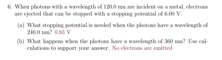 6. When photons with a wavelength of 120.0 nm are incident on a metal, electrons
are ejected that can be stopped with a stopping potential of 6.00 V.
(a) What stopping potential is needed when the photons have a wavelength of
240.0 nm? 0.83 V
(b) What happens when the photons have a wavelength of 360 nm? Use cal-
culations to support your answer. No electrons are emitted
