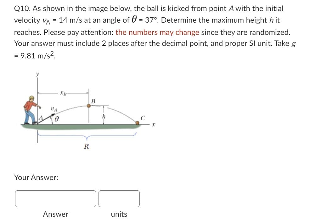 Q10. As shown in the image below, the ball is kicked from point A with the initial
velocity VA = 14 m/s at an angle of = 37°. Determine the maximum height hit
reaches. Please pay attention: the numbers may change since they are randomized.
Your answer must include 2 places after the decimal point, and proper SI unit. Take g
= 9.81 m/s².
VA
Ө
Your Answer:
XB
Answer
R
B
h
units