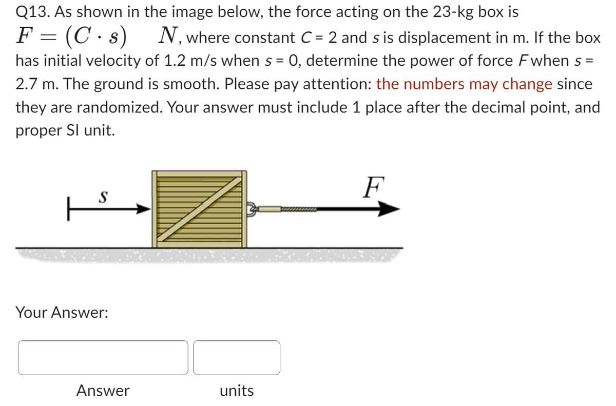 Q13. As shown in the image below, the force acting on the 23-kg box is
F = (C.s) N, where constant C = 2 and s is displacement in m. If the box
has initial velocity of 1.2 m/s when s = 0, determine the power of force Fwhen s =
2.7 m. The ground is smooth. Please pay attention: the numbers may change since
they are randomized. Your answer must include 1 place after the decimal point, and
proper Sl unit.
S
| s
Your Answer:
Answer
units
F