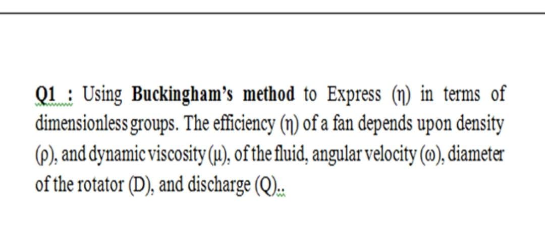 Q1 : Using Buckingham's method to Express (n) in terms of
dimensionless groups. The efficiency (n) of a fan depends upon density
(P), and dynamic viscosity (µ), of the fluid, angular velocity (m), diameter
of the rotator (D), and discharge (Q).:
