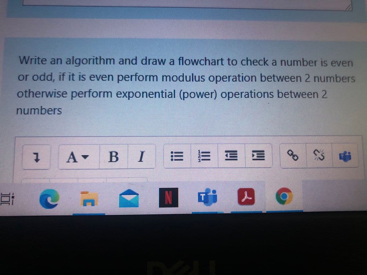 Write an algorithm and draw a flowchart to check a number is even
or odd, if it is even perform modulus operation between 2 numbers
otherwise perform exponential (power) operations between 2
numbers
BI
E E E E
远
