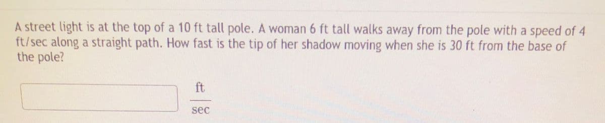 A street light is at the top of a 10 ft tall pole. A woman 6 ft tall walks away from the pole with a speed of 4
ft/sec along a straight path. How fast is the tip of her shadow moving when she is 30 ft from the base of
the pole?
ft
sec
