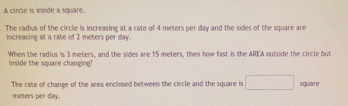 A circle is inside a square.
The radius of the circle is increasing at a rate of 4 meters per day and the sides of the square are
increasing at a rate of 2 meters per day.
When the radius is 3 meters, and the sides are 15 meters, then how fast is the AREA outside the circle but
inside the square changing?
The rate of change of the area enclosed between the circle and the square is
square
meters per day.
