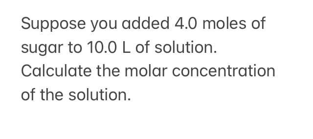 Suppose you added 4.0 moles of
sugar to 10.0 L of solution.
Calculate the molar concentration
of the solution.
