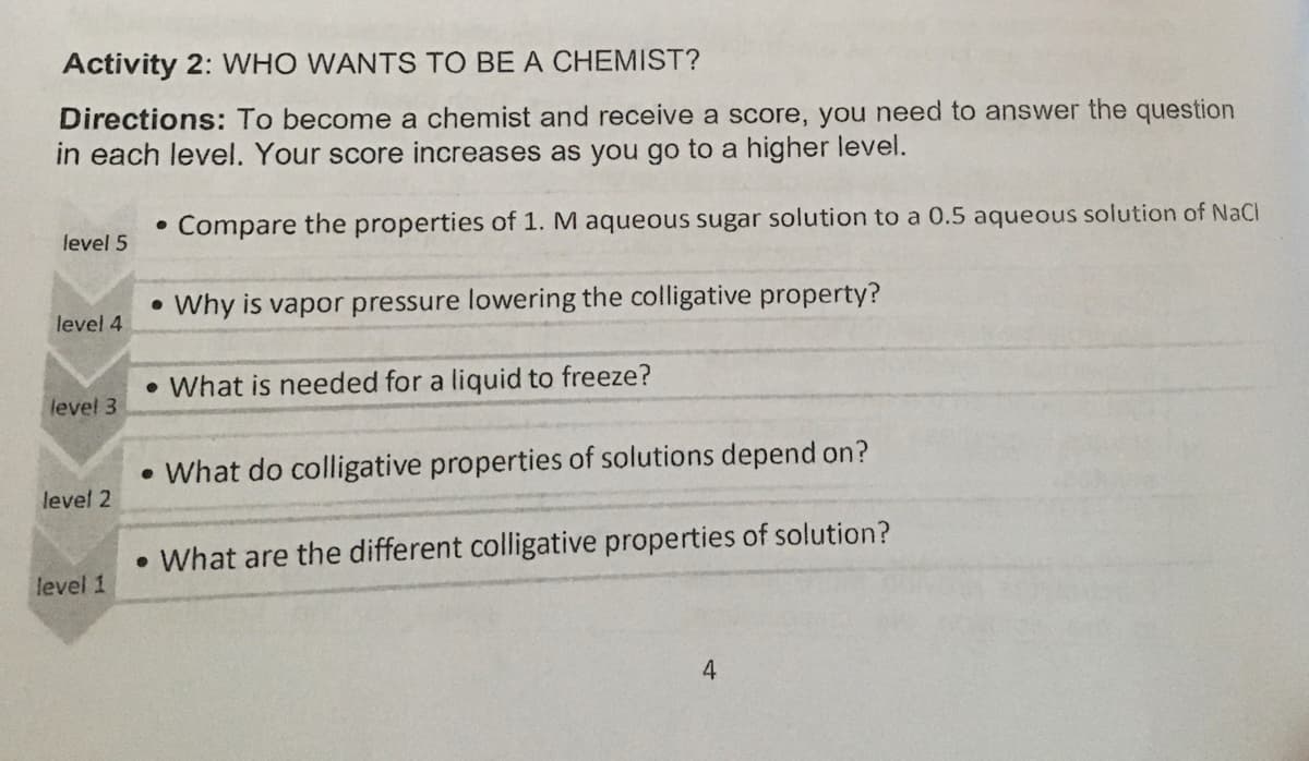 Activity 2: WHO WANTS TO BE A CHEMIST?
Directions: To become a chemist and receive a score, you need to answer the question
in each level. Your score increases as you go to a higher level.
Compare the properties of 1. M aqueous sugar solution to a 0.5 aqueous solution of NaCl
level 5
Why is vapor pressure lowering the colligative property?
level 4
• What is needed for a liquid to freeze?
level 3
What do colligative properties of solutions depend on?
level 2
• What are the different colligative properties of solution?
level 1
4
