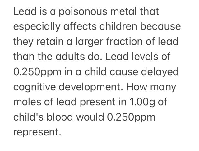 Lead is a poisonous metal that
especially affects children because
they retain a larger fraction of lead
than the adults do. Lead levels of
0.250ppm in a child cause delayed
cognitive development. How many
moles of lead present in 1.00g of
child's blood would 0.250ppm
represent.
