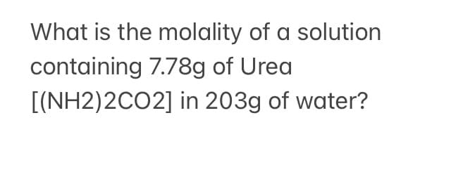 What is the molality of a solution
containing 7.78g of Urea
[(NH2)2CO2] in 203g of water?
