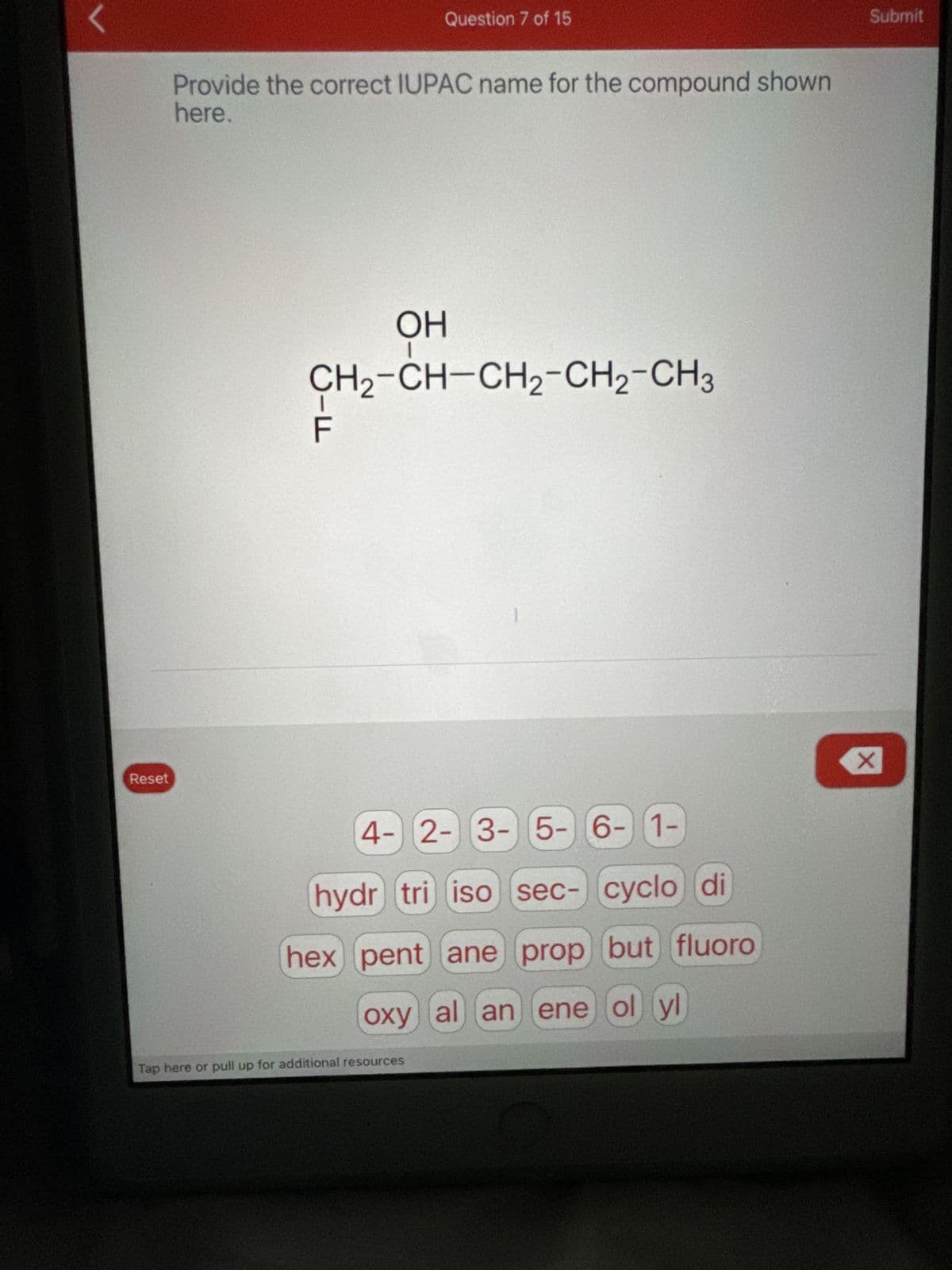 Reset
Question 7 of 15
Provide the correct IUPAC name for the compound shown
here.
OH
CH2-CH-CH2-CH2-CH3
ד
4-2-3-5-6-1-
hydr tri iso sec- cyclo di
hex pent ane prop but fluoro
oxy al an ene ol yl
Tap here or pull up for additional resources
☑
Submit