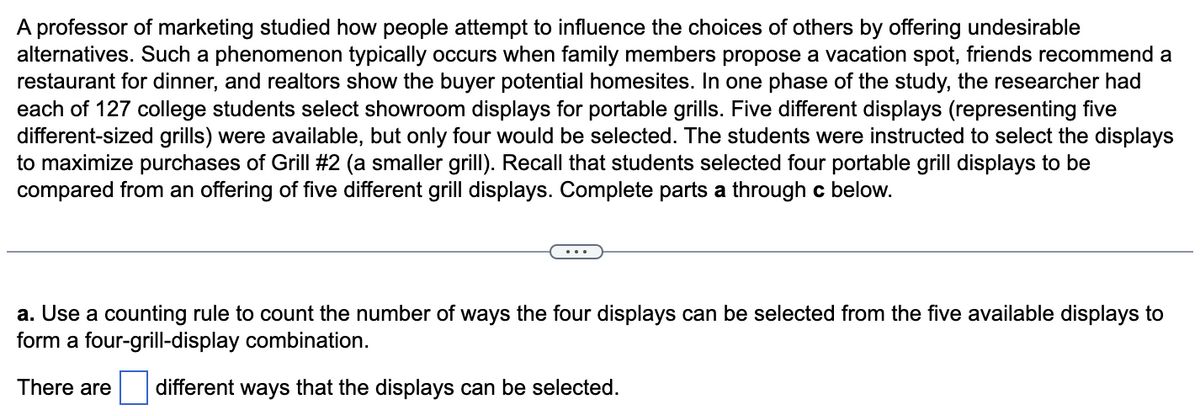 A professor of marketing studied how people attempt to influence the choices of others by offering undesirable
alternatives. Such a phenomenon typically occurs when family members propose a vacation spot, friends recommend a
restaurant for dinner, and realtors show the buyer potential homesites. In one phase of the study, the researcher had
each of 127 college students select showroom displays for portable grills. Five different displays (representing five
different-sized grills) were available, but only four would be selected. The students were instructed to select the displays
to maximize purchases of Grill #2 (a smaller grill). Recall that students selected four portable grill displays to be
compared from an offering of five different grill displays. Complete parts a through c below.
a. Use a counting rule to count the number of ways the four displays can be selected from the five available displays to
form a four-grill-display combination.
There are different ways that the displays can be selected.