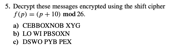 5. Decrypt these messages encrypted using the shift cipher
f (p) = (p + 10) mod 26.
a) CEBBOXNOB XYG
b) LO WI PBSOXN
c) DSWO PYB PEX
