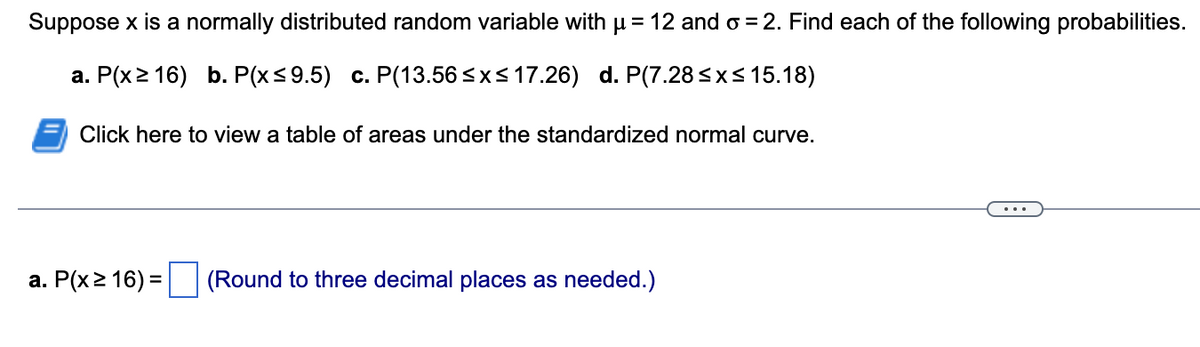 Suppose x is a normally distributed random variable with µ = 12 and o=2. Find each of the following probabilities.
a. P(x216) b. P(x≤9.5) c. P(13.56 ≤x≤ 17.26) d. P(7.28 ≤x≤ 15.18)
Click here to view a table of areas under the standardized normal curve.
a. P(x ≥ 16) = (Round to three decimal places as needed.)